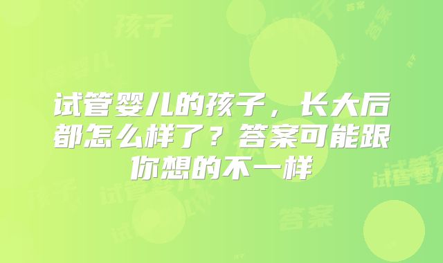 试管婴儿的孩子，长大后都怎么样了？答案可能跟你想的不一样