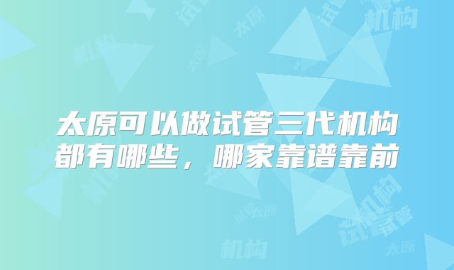太原可以做试管三代机构都有哪些，哪家靠谱靠前