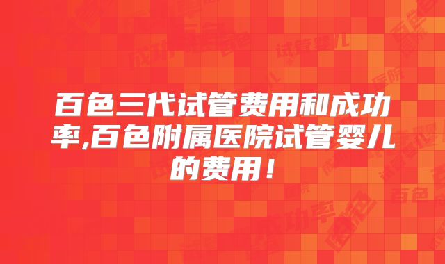 百色三代试管费用和成功率,百色附属医院试管婴儿的费用！