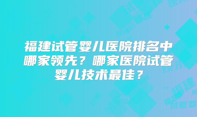 福建试管婴儿医院排名中哪家领先?哪家医院试管婴儿技术最佳?