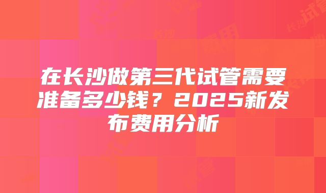 在长沙做第三代试管需要准备多少钱？2025新发布费用分析