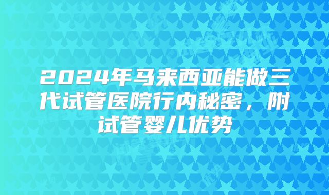 2024年马来西亚能做三代试管医院行内秘密，附试管婴儿优势