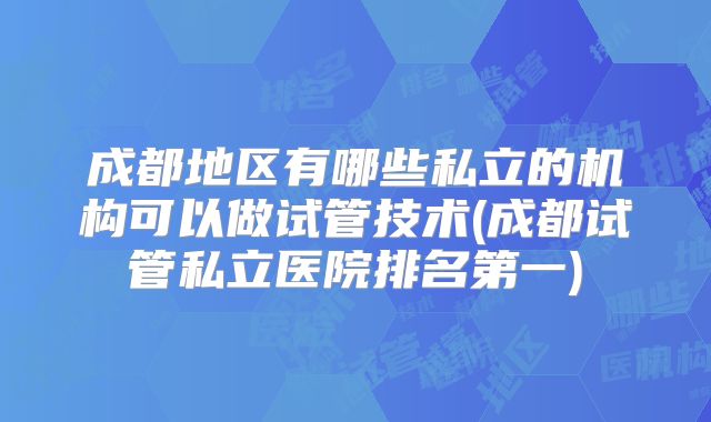 成都地区有哪些私立的机构可以做试管技术(成都试管私立医院排名第一)