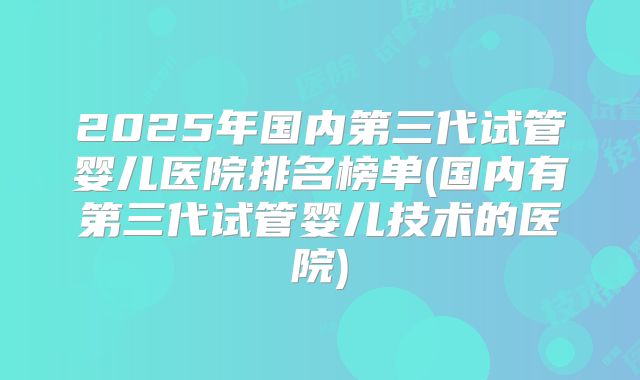 2025年国内第三代试管婴儿医院排名榜单(国内有第三代试管婴儿技术的医院)
