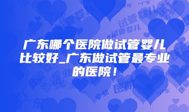 广东哪个医院做试管婴儿比较好_广东做试管最专业的医院！
