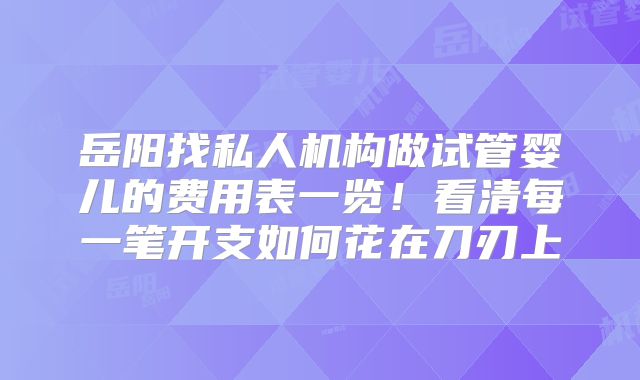 岳阳找私人机构做试管婴儿的费用表一览！看清每一笔开支如何花在刀刃上