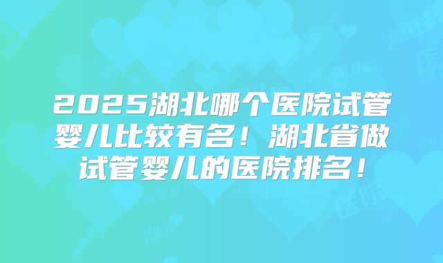 2025湖北哪个医院试管婴儿比较有名！湖北省做试管婴儿的医院排名！