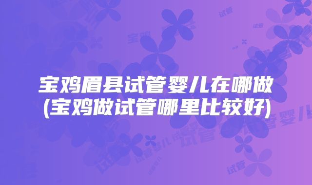 宝鸡眉县试管婴儿在哪做(宝鸡做试管哪里比较好)