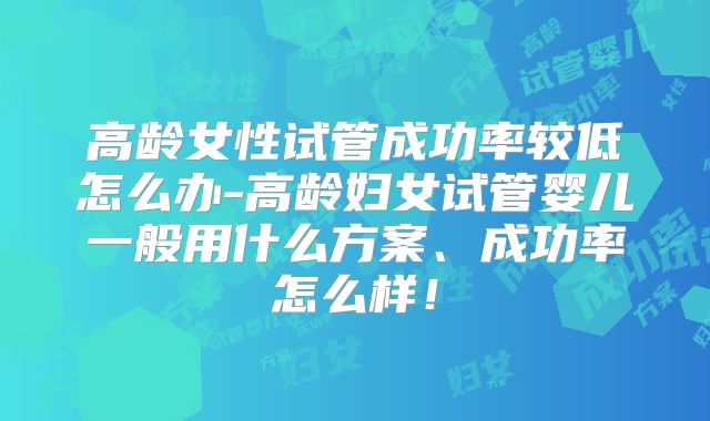 高龄女性试管成功率较低怎么办-高龄妇女试管婴儿一般用什么方案、成功率怎么样!
