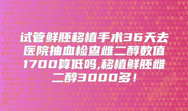 试管鲜胚移植手术36天去医院抽血检查雌二醇数值1700算低吗,移植鲜胚雌二醇3000多!