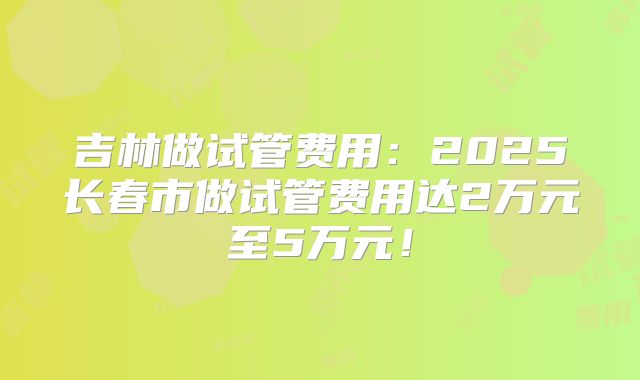 吉林做试管费用：2025长春市做试管费用达2万元至5万元！