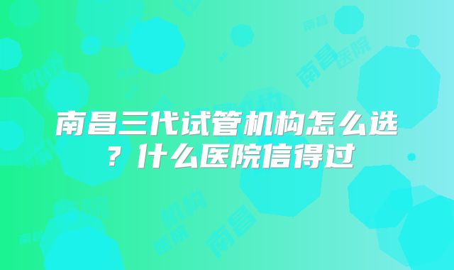 南昌三代试管机构怎么选？什么医院信得过