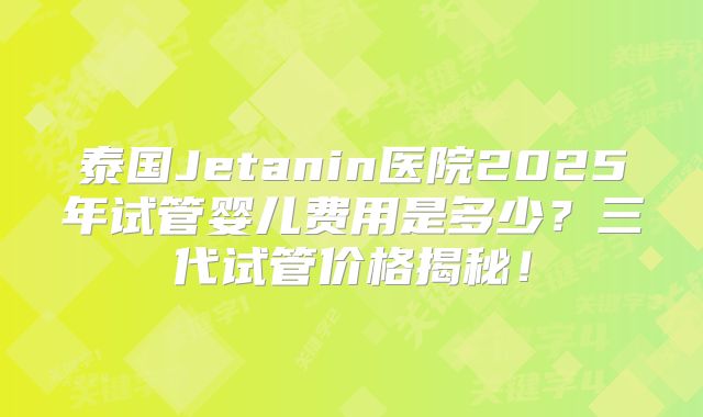泰国Jetanin医院2025年试管婴儿费用是多少？三代试管价格揭秘！