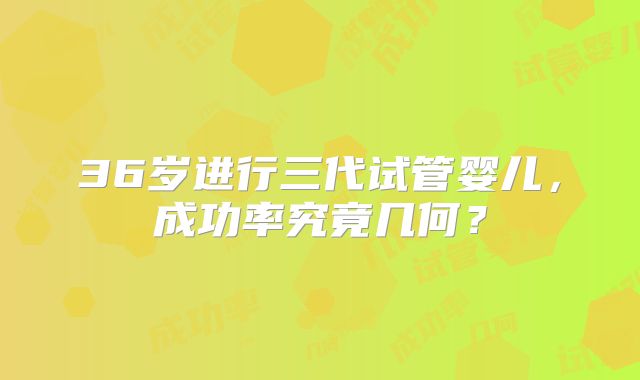 36岁进行三代试管婴儿，成功率究竟几何？