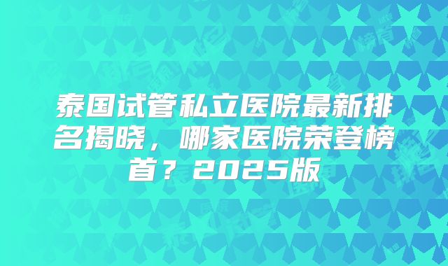 泰国试管私立医院最新排名揭晓,哪家医院荣登榜首?2025版