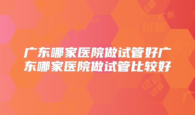 广东哪家医院做试管好广东哪家医院做试管比较好