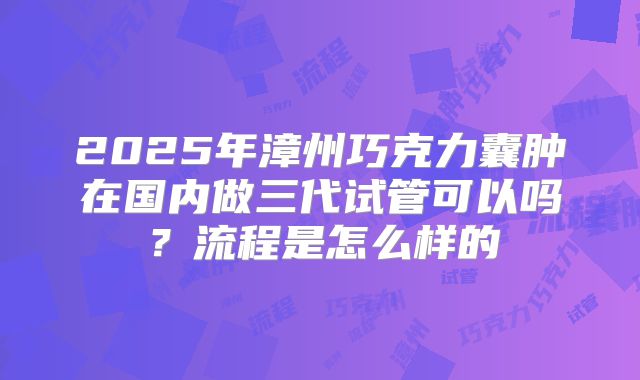 2025年漳州巧克力囊肿在国内做三代试管可以吗？流程是怎么样的