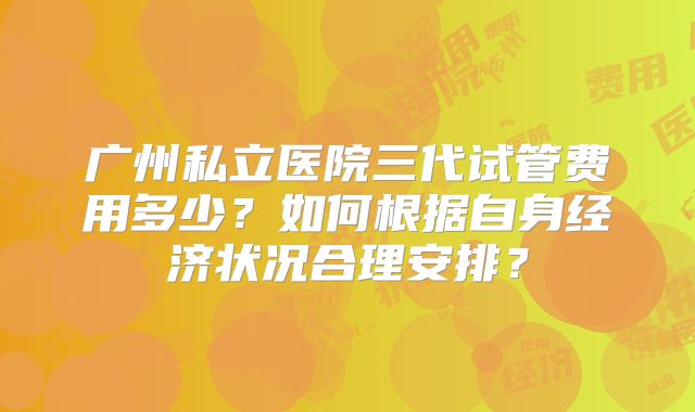 广州私立医院三代试管费用多少？如何根据自身经济状况合理安排？