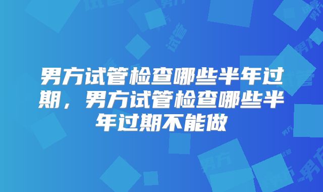 男方试管检查哪些半年过期,男方试管检查哪些半年过期不能做