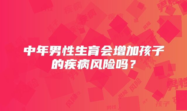 中年男性生育会增加孩子的疾病风险吗？