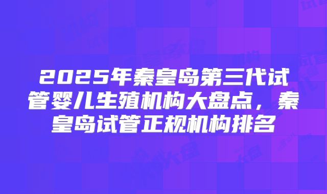 2025年秦皇岛第三代试管婴儿生殖机构大盘点，秦皇岛试管正规机构排名