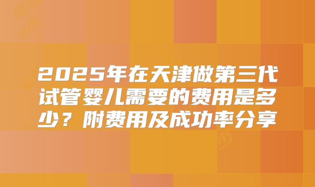 2025年在天津做第三代试管婴儿需要的费用是多少？附费用及成功率分享