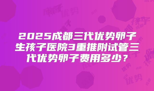 2025成都三代优势卵子生孩子医院3重推附试管三代优势卵子费用多少？