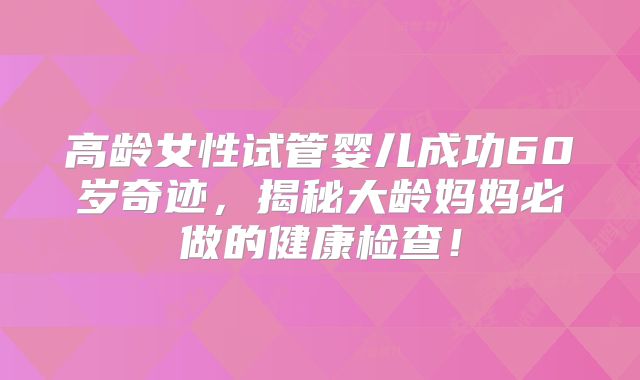 高龄女性试管婴儿成功60岁奇迹，揭秘大龄妈妈必做的健康检查！