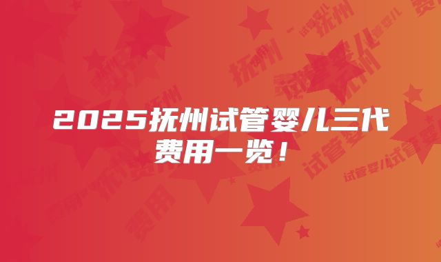 2025抚州试管婴儿三代费用一览！