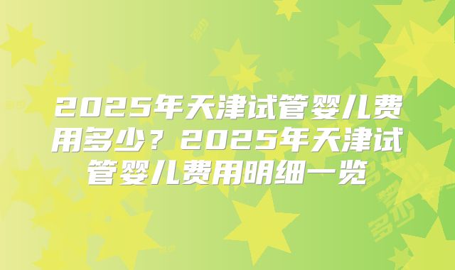 2025年天津试管婴儿费用多少？2025年天津试管婴儿费用明细一览