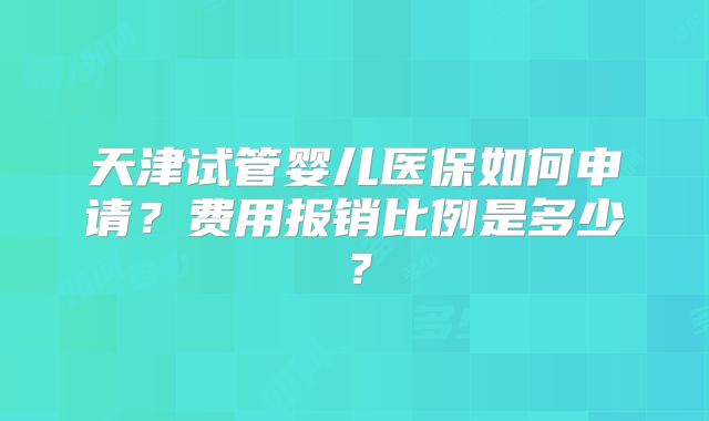 天津试管婴儿医保如何申请？费用报销比例是多少？