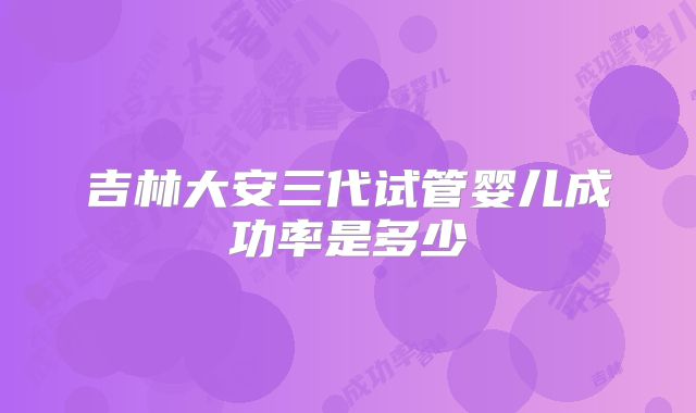 吉林大安三代试管婴儿成功率是多少
