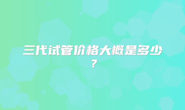 三代试管价格大概是多少？