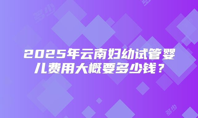 2025年云南妇幼试管婴儿费用大概要多少钱？
