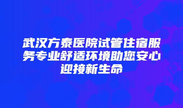 武汉方泰医院试管住宿服务专业舒适环境助您安心迎接新生命