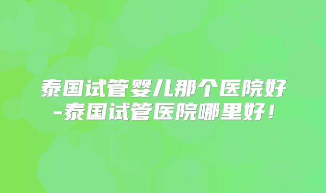 泰国试管婴儿那个医院好-泰国试管医院哪里好！
