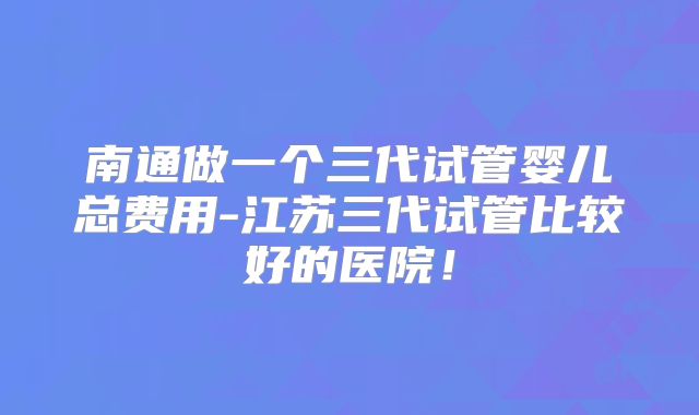 南通做一个三代试管婴儿总费用-江苏三代试管比较好的医院！