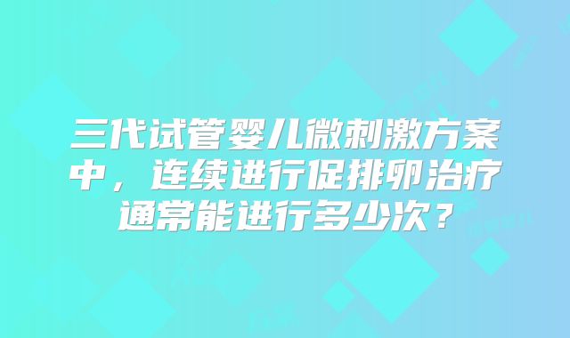 三代试管婴儿微刺激方案中，连续进行促排卵治疗通常能进行多少次？