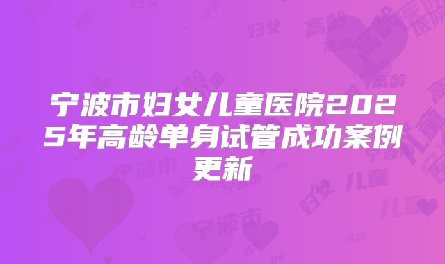 宁波市妇女儿童医院2025年高龄单身试管成功案例更新