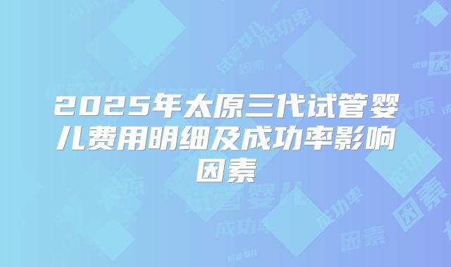 2025年太原三代试管婴儿费用明细及成功率影响因素