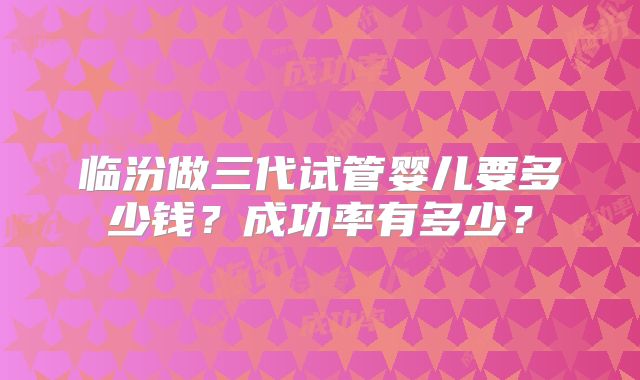 临汾做三代试管婴儿要多少钱？成功率有多少？