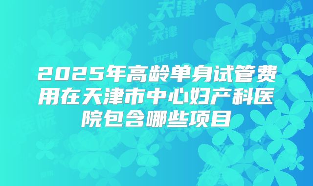 2025年高龄单身试管费用在天津市中心妇产科医院包含哪些项目