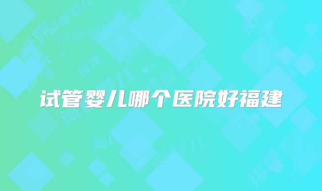 试管婴儿哪个医院好福建