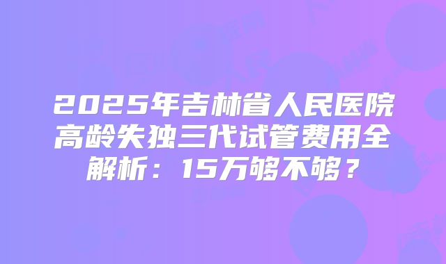 2025年吉林省人民医院高龄失独三代试管费用全解析：15万够不够？