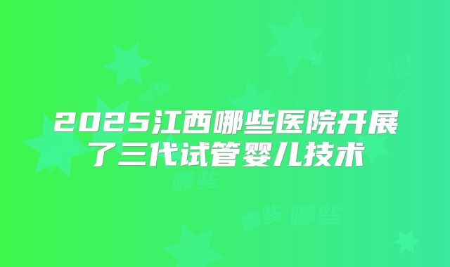 2025江西哪些医院开展了三代试管婴儿技术