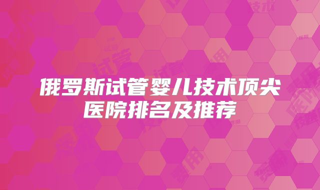 俄罗斯试管婴儿技术顶尖医院排名及推荐