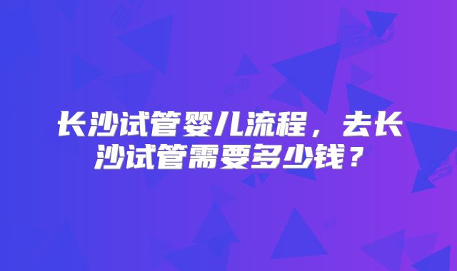 长沙试管婴儿流程，去长沙试管需要多少钱？