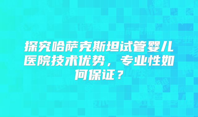 探究哈萨克斯坦试管婴儿医院技术优势，专业性如何保证？