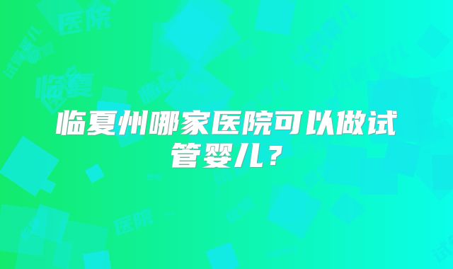 临夏州哪家医院可以做试管婴儿？