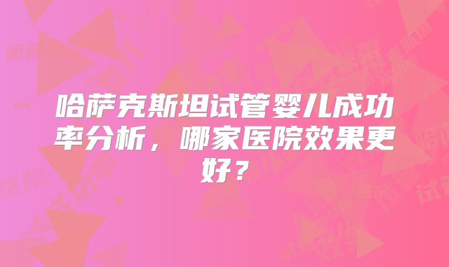 哈萨克斯坦试管婴儿成功率分析，哪家医院效果更好？